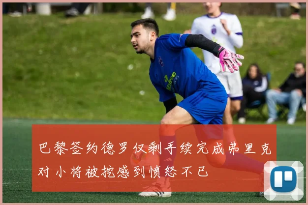 巴黎签约德罗仅剩手续完成弗里克对小将被挖感到愤怒不已