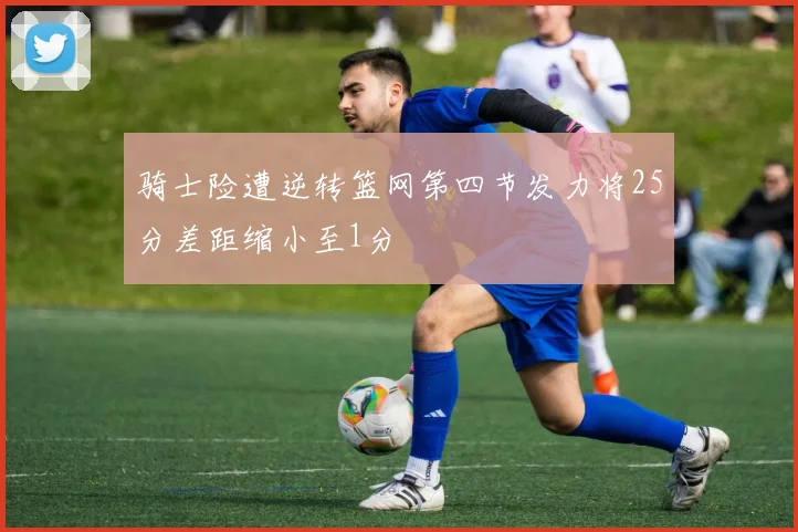 骑士险遭逆转篮网第四节发力将25分差距缩小至1分