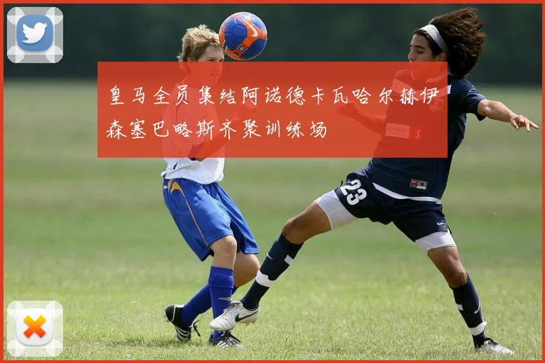 皇马全员集结阿诺德卡瓦哈尔赫伊森塞巴略斯齐聚训练场