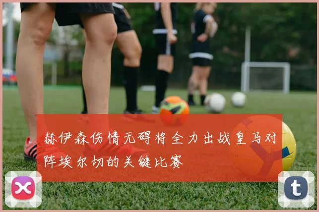 赫伊森伤情无碍将全力出战皇马对阵埃尔切的关键比赛