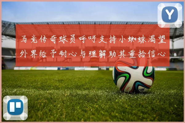 马竞传奇球员呼吁支持小蜘蛛渴望外界给予耐心与理解助其重拾信心