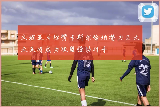 文班亚马称赞卡斯尔哈珀潜力巨大未来将成为联盟强劲对手