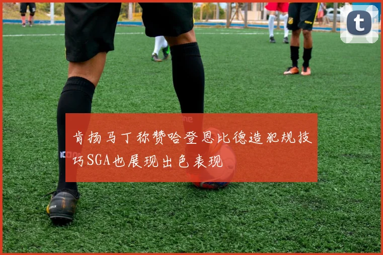 肯扬马丁称赞哈登恩比德造犯规技巧SGA也展现出色表现