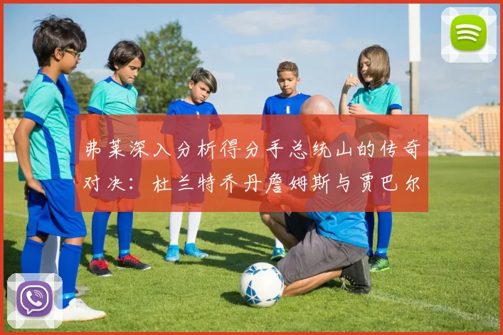 弗莱深入分析得分手总统山的传奇对决：杜兰特乔丹詹姆斯与贾巴尔的伟大之路