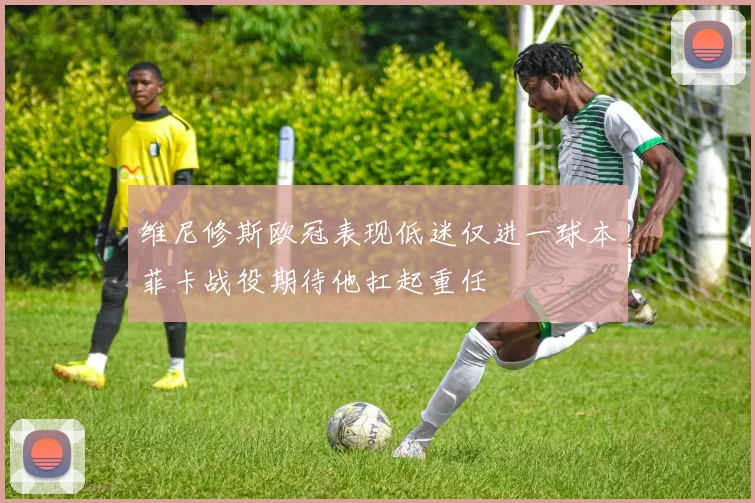 维尼修斯欧冠表现低迷仅进一球本菲卡战役期待他扛起重任