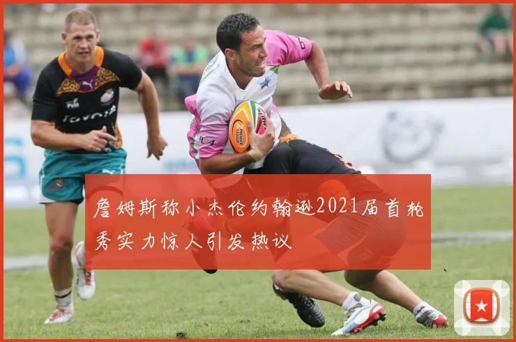 詹姆斯称小杰伦约翰逊2021届首轮秀实力惊人引发热议