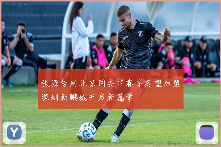 张源告别北京国安下赛季有望加盟深圳新鹏城开启新篇章