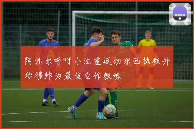 阿扎尔呼吁小法重返切尔西执教并称穆帅为最佳合作教练