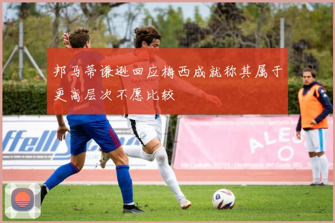 邦马蒂谦逊回应梅西成就称其属于更高层次不愿比较