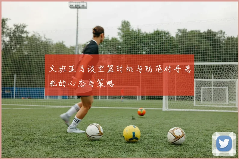 文班亚马谈空篮时机与防范对手恶犯的心态与策略