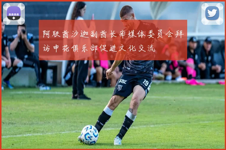 阿联酋沙迦副酋长率媒体委员会拜访申花俱乐部促进文化交流